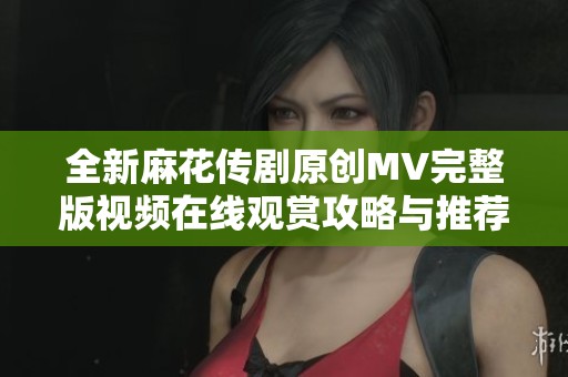全新麻花傳劇原創MV完整版視頻在線觀賞攻略與推薦
