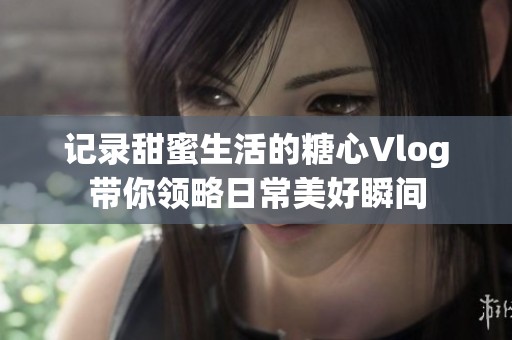 記錄甜蜜生活的糖心Vlog帶你領略日常美好瞬間