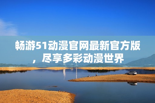 暢游51動漫官網最新官方版，盡享多彩動漫世界