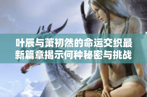 葉辰與蕭初然的命運交織最新篇章揭示何種秘密與挑戰(zhàn)