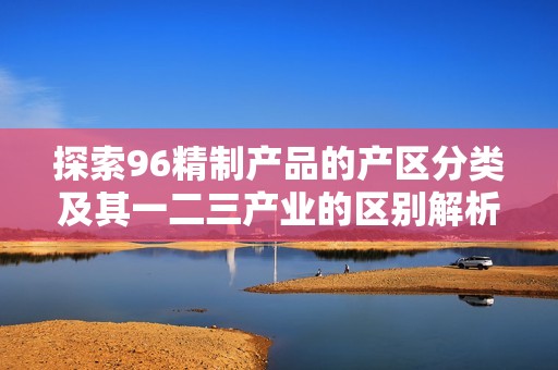 探索96精制產品的產區分類及其一二三產業的區別解析