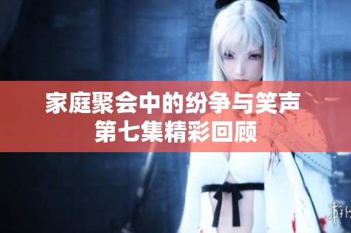 家庭聚會(huì)中的紛爭(zhēng)與笑聲 第七集精彩回顧