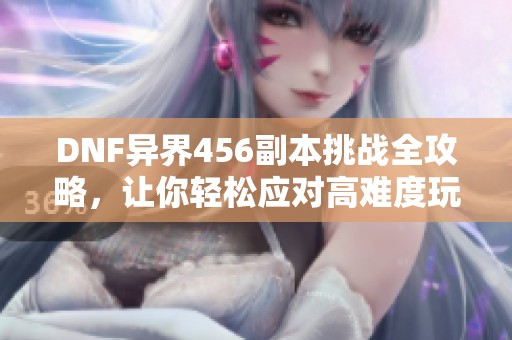 DNF異界456副本挑戰全攻略，讓你輕松應對高難度玩法