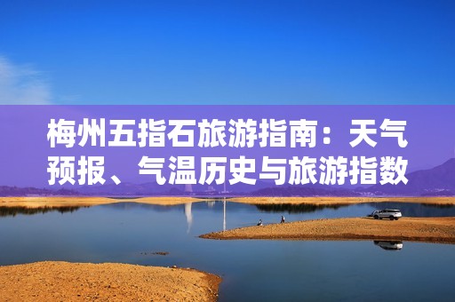 梅州五指石旅游指南：天氣預報、氣溫歷史與旅游指數詳解