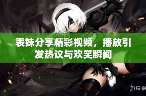 表妹分享精彩視頻，播放引發(fā)熱議與歡笑瞬間