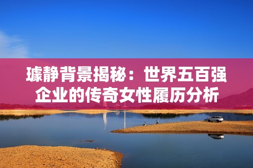 璩靜背景揭秘：世界五百強(qiáng)企業(yè)的傳奇女性履歷分析