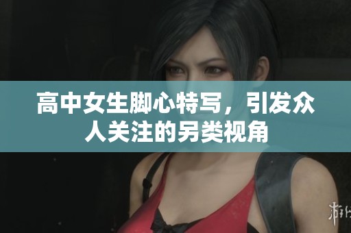 高中女生腳心特寫，引發眾人關注的另類視角