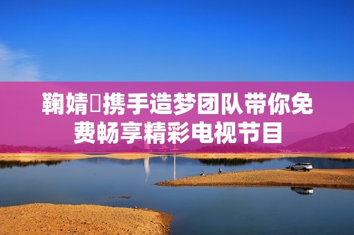 鞠婧祎攜手造夢團隊帶你免費暢享精彩電視節目