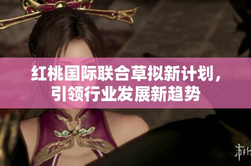 紅桃國際聯合草擬新計劃，引領行業發展新趨勢