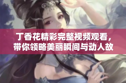 丁香花精彩完整視頻觀看，帶你領(lǐng)略美麗瞬間與動人故事