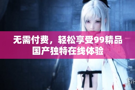 無需付費(fèi)，輕松享受99精品國產(chǎn)獨(dú)特在線體驗(yàn)