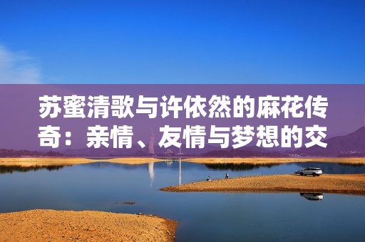 蘇蜜清歌與許依然的麻花傳奇：親情、友情與夢想的交織故事