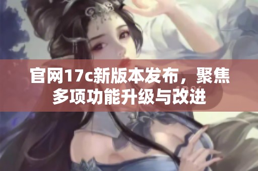 官網17c新版本發布，聚焦多項功能升級與改進