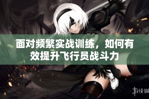 面對頻繁實戰訓練，如何有效提升飛行員戰斗力