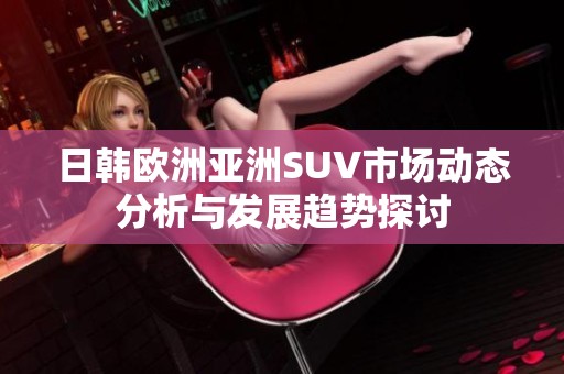 日韓歐洲亞洲SUV市場動態分析與發展趨勢探討