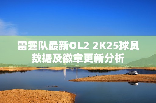 雷霆隊最新OL2 2K25球員數(shù)據(jù)及徽章更新分析