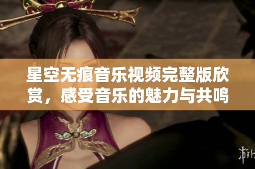 星空無痕音樂視頻完整版欣賞，感受音樂的魅力與共鳴