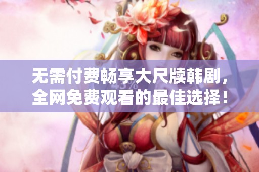 無需付費暢享大尺牘韓劇，全網免費觀看的最佳選擇！