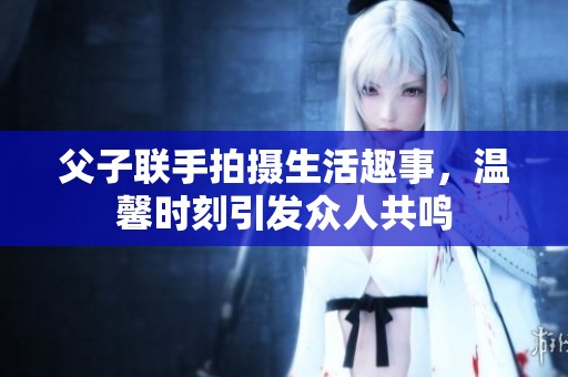 父子聯手拍攝生活趣事，溫馨時刻引發眾人共鳴
