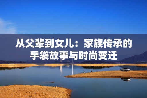 從父輩到女兒：家族傳承的手袋故事與時尚變遷