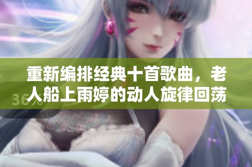 重新編排經(jīng)典十首歌曲，老人船上雨婷的動(dòng)人旋律回蕩心間