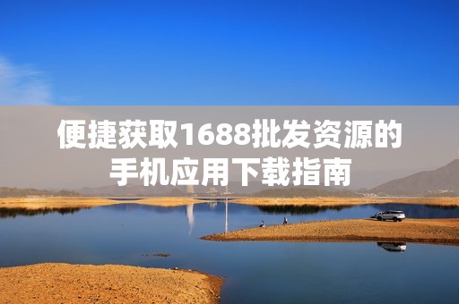 便捷獲取1688批發(fā)資源的手機(jī)應(yīng)用下載指南