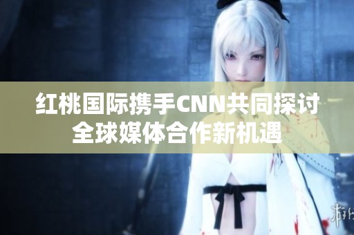 紅桃國際攜手CNN共同探討全球媒體合作新機遇