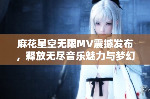 麻花星空無限MV震撼發布，釋放無盡音樂魅力與夢幻視覺體驗