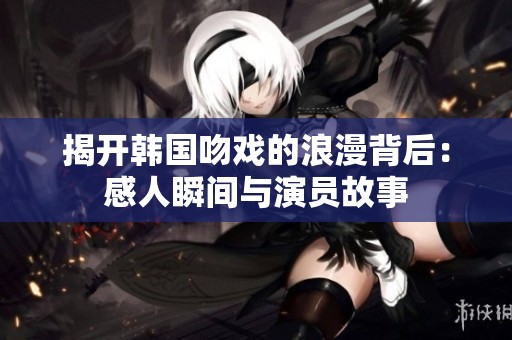 揭開韓國吻戲的浪漫背后：感人瞬間與演員故事