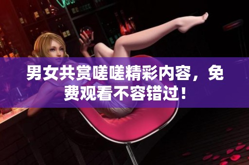 男女共賞嗟嗟精彩內(nèi)容，免費(fèi)觀看不容錯(cuò)過(guò)！