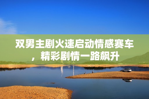 雙男主劇火速啟動情感賽車，精彩劇情一路飆升