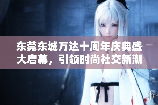 東莞東城萬達十周年慶典盛大啟幕，引領時尚社交新潮流