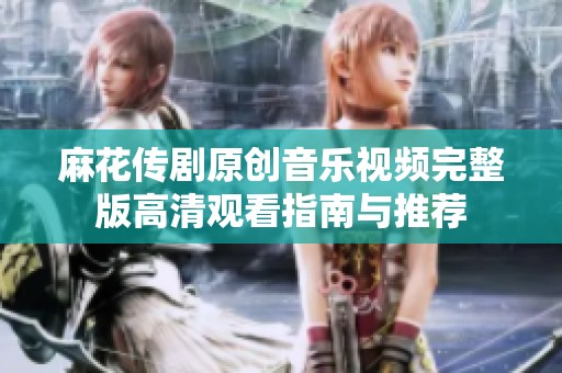 麻花傳劇原創音樂視頻完整版高清觀看指南與推薦
