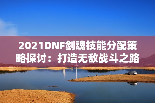 2021DNF劍魂技能分配策略探討：打造無敵戰斗之路