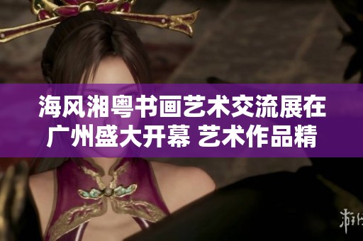 海風湘粵書畫藝術交流展在廣州盛大開幕 藝術作品精彩紛呈