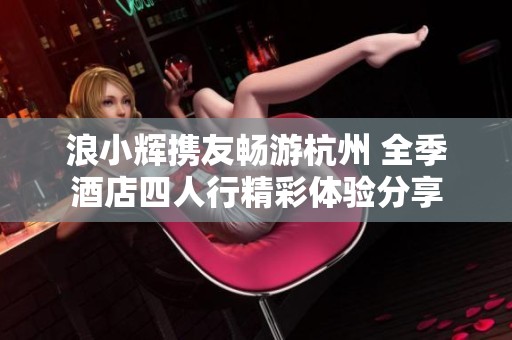 浪小輝攜友暢游杭州 全季酒店四人行精彩體驗分享