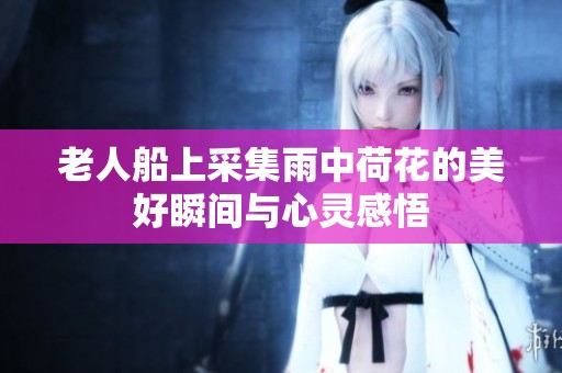 老人船上采集雨中荷花的美好瞬間與心靈感悟