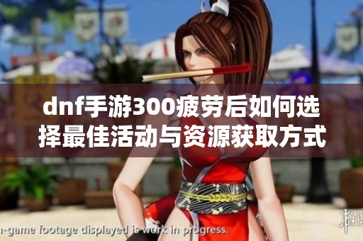 dnf手游300疲勞后如何選擇最佳活動與資源獲取方式