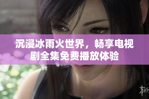 沉浸冰雨火世界，暢享電視劇全集免費播放體驗
