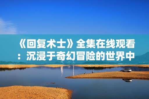 《回復術士》全集在線觀看：沉浸于奇幻冒險的世界中