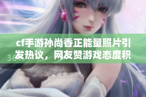 cf手游孫尚香正能量照片引發(fā)熱議，網(wǎng)友贊游戲態(tài)度積極向上