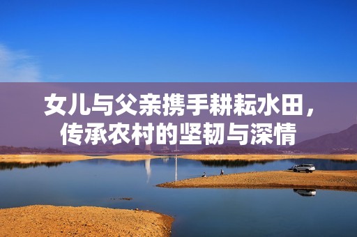 女兒與父親攜手耕耘水田，傳承農(nóng)村的堅(jiān)韌與深情