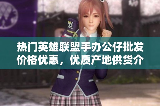 熱門英雄聯盟手辦公仔批發價格優惠，優質產地供貨介紹