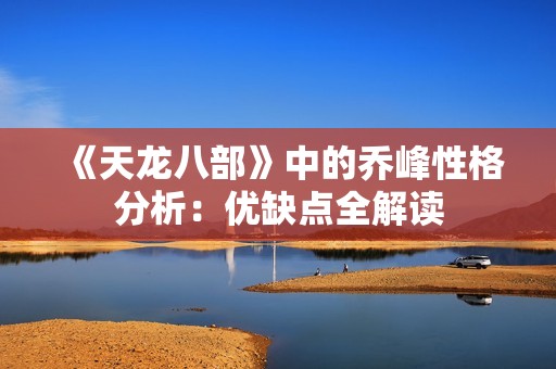 《天龍八部》中的喬峰性格分析：優缺點全解讀