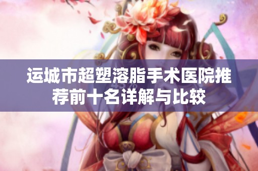 運城市超塑溶脂手術醫院推薦前十名詳解與比較