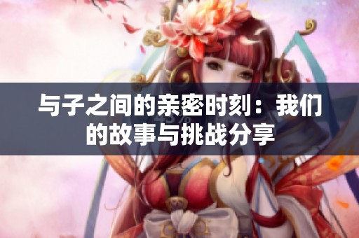 與子之間的親密時(shí)刻：我們的故事與挑戰(zhàn)分享