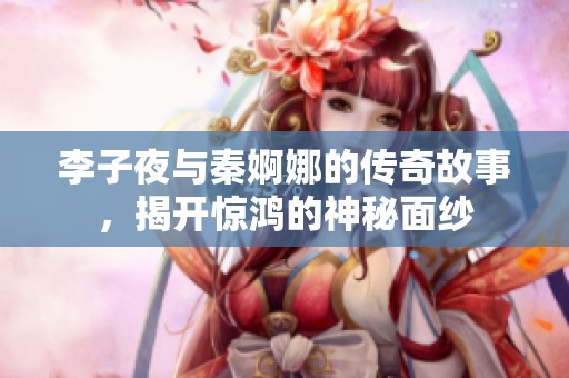 李子夜與秦婀娜的傳奇故事，揭開驚鴻的神秘面紗