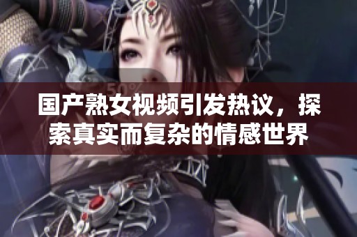 國產熟女視頻引發熱議，探索真實而復雜的情感世界