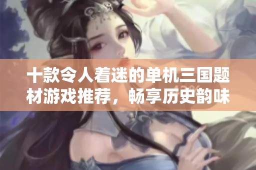 十款令人著迷的單機三國題材游戲推薦，暢享歷史韻味與策略樂趣