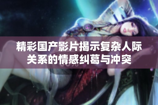 精彩國產影片揭示復雜人際關系的情感糾葛與沖突